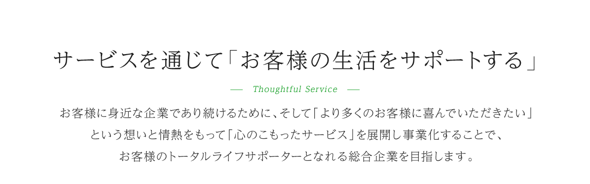 サービスを通じて「お客様の生活をサポートする」-Thoughtful Service-お客様にみじかな企業であり続けるために、そして「より多くのお客様に喜んでいただきたいという想いと情熱をもって「心のこもったサービス」を展開し事業化することで、お客様のトータルライフサポーターとなれる総合企業を目指します。